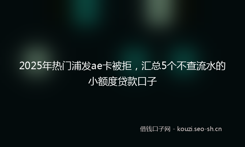 2025年热门浦发ae卡被拒，汇总5个不查流水的小额度贷款口子