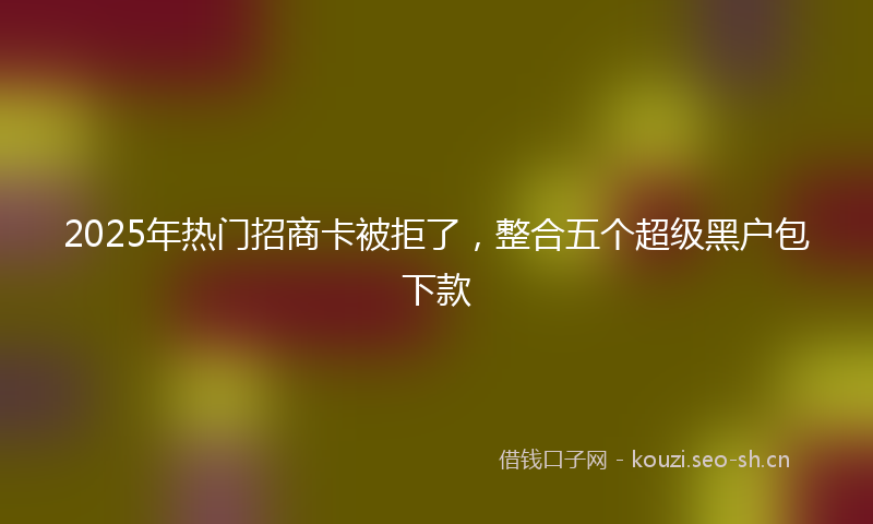 2025年热门招商卡被拒了，整合五个超级黑户包下款