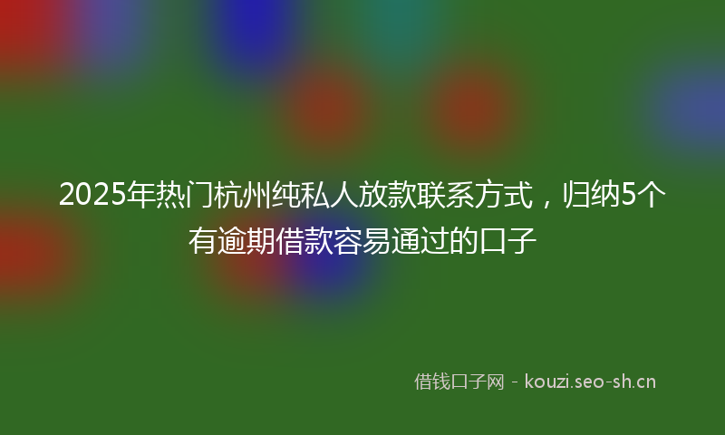 2025年热门杭州纯私人放款联系方式，归纳5个有逾期借款容易通过的口子