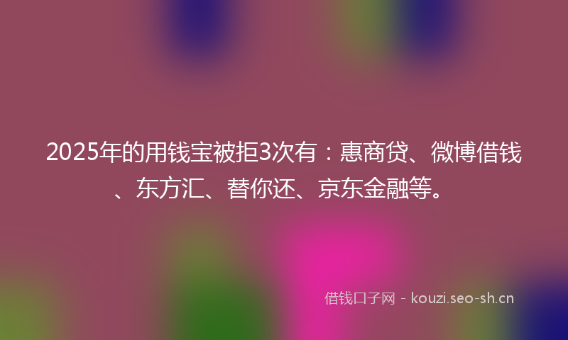 2025年的用钱宝被拒3次有：惠商贷、微博借钱、东方汇、替你还、京东金融等。