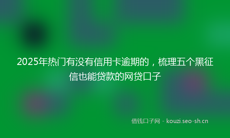 2025年热门有没有信用卡逾期的，梳理五个黑征信也能贷款的网贷口子