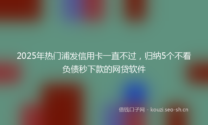 2025年热门浦发信用卡一直不过，归纳5个不看负债秒下款的网贷软件