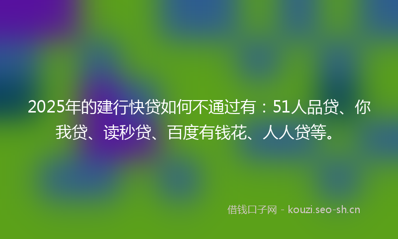 2025年的建行快贷如何不通过有：51人品贷、你我贷、读秒贷、百度有钱花、人人贷等。