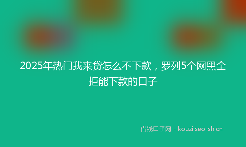 2025年热门我来贷怎么不下款，罗列5个网黑全拒能下款的口子