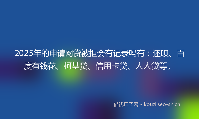 2025年的申请网贷被拒会有记录吗有：还呗、百度有钱花、柯基贷、信用卡贷、人人贷等。
