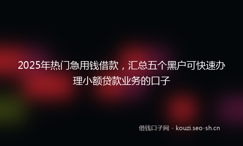 2025年热门急用钱借款，汇总五个黑户可快速办理小额贷款业务的口子