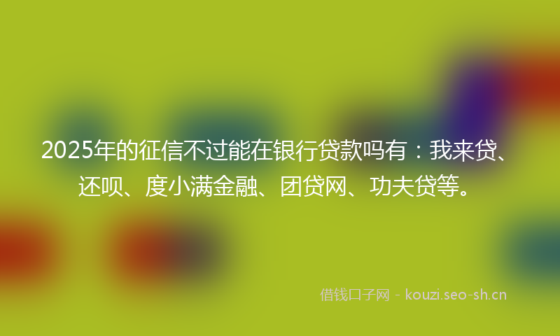 2025年的征信不过能在银行贷款吗有：我来贷、还呗、度小满金融、团贷网、功夫贷等。