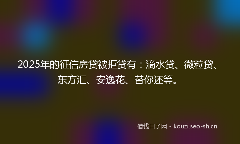 2025年的征信房贷被拒贷有：滴水贷、微粒贷、东方汇、安逸花、替你还等。