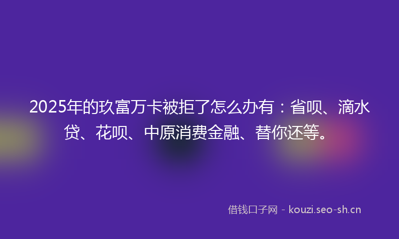2025年的玖富万卡被拒了怎么办有：省呗、滴水贷、花呗、中原消费金融、替你还等。