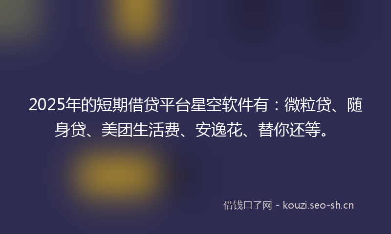 2025年的短期借贷平台星空软件有：微粒贷、随身贷、美团生活费、安逸花、替你还等。