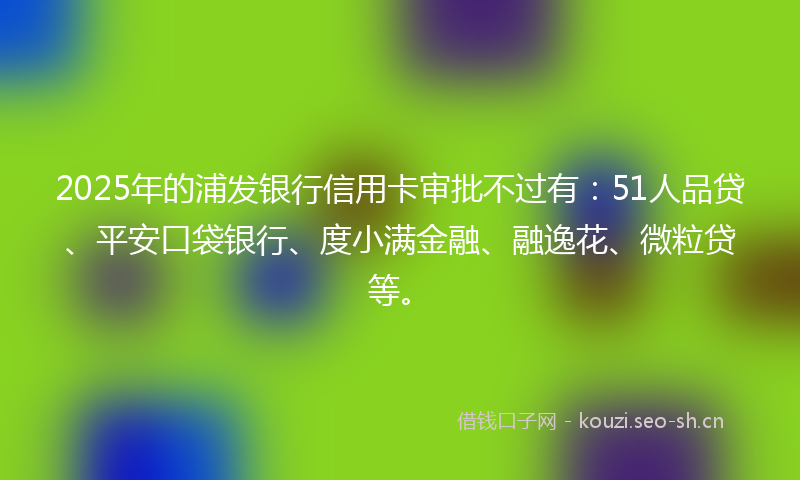 2025年的浦发银行信用卡审批不过有：51人品贷、平安口袋银行、度小满金融、融逸花、微粒贷等。