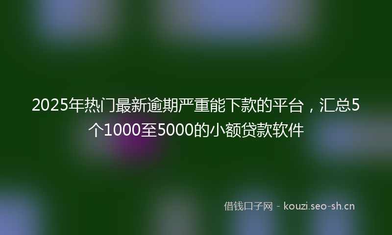 2025年热门最新逾期严重能下款的平台，汇总5个1000至5000的小额贷款软件