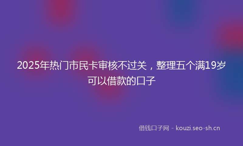 2025年热门市民卡审核不过关，整理五个满19岁可以借款的口子
