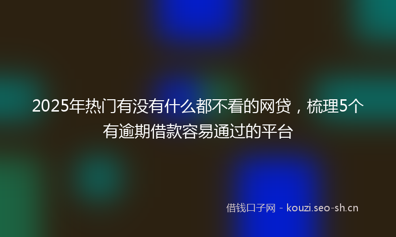 2025年热门有没有什么都不看的网贷，梳理5个有逾期借款容易通过的平台