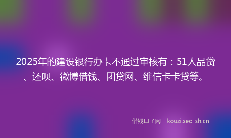 2025年的建设银行办卡不通过审核有：51人品贷、还呗、微博借钱、团贷网、维信卡卡贷等。