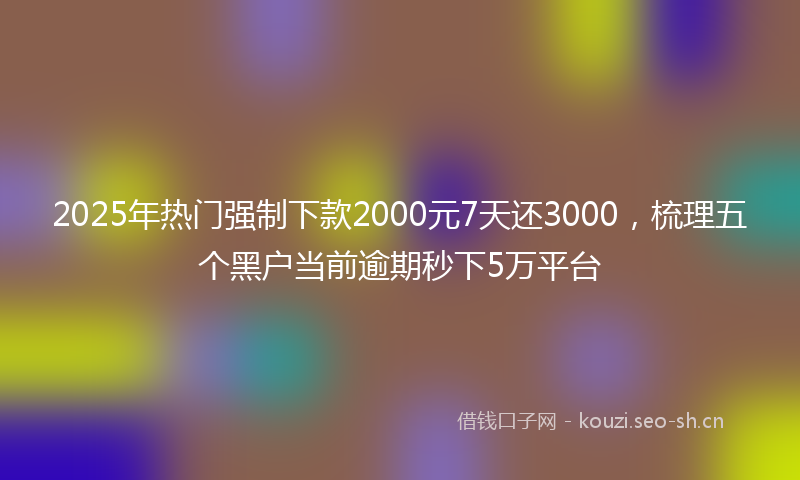 2025年热门强制下款2000元7天还3000，梳理五个黑户当前逾期秒下5万平台