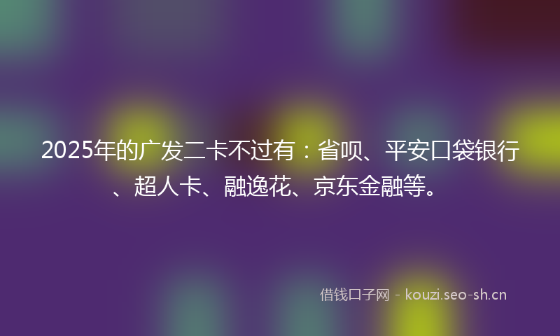 2025年的广发二卡不过有：省呗、平安口袋银行、超人卡、融逸花、京东金融等。