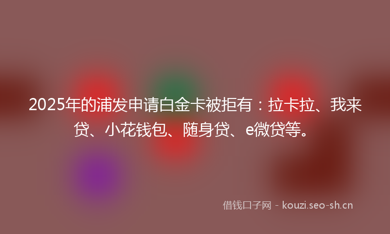 2025年的浦发申请白金卡被拒有：拉卡拉、我来贷、小花钱包、随身贷、e微贷等。