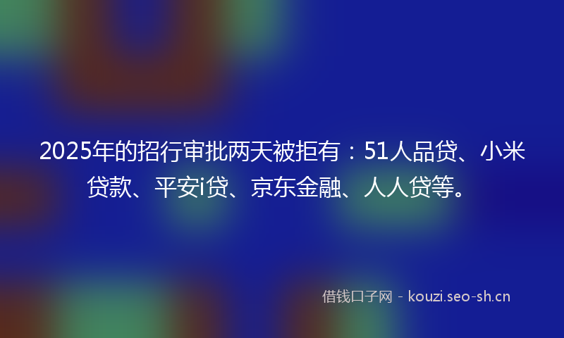 2025年的招行审批两天被拒有：51人品贷、小米贷款、平安i贷、京东金融、人人贷等。
