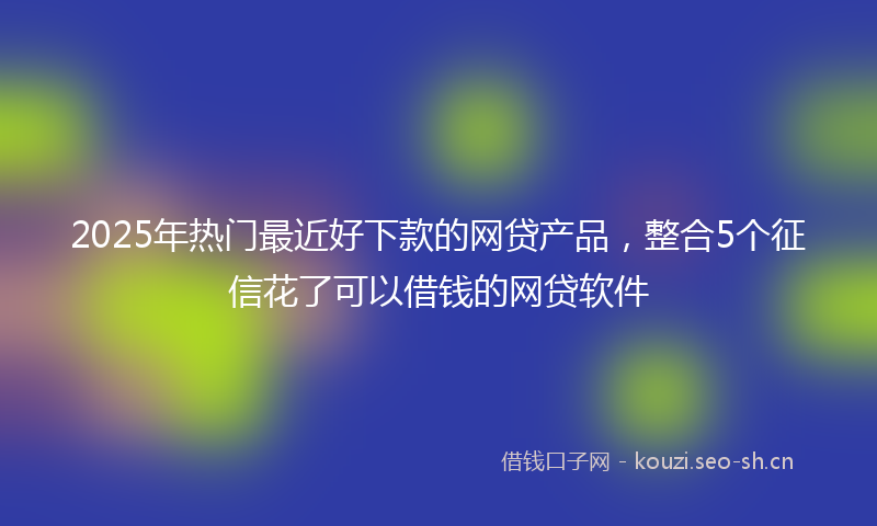 2025年热门最近好下款的网贷产品，整合5个征信花了可以借钱的网贷软件