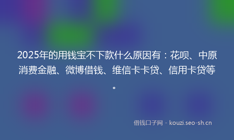2025年的用钱宝不下款什么原因有：花呗、中原消费金融、微博借钱、维信卡卡贷、信用卡贷等。