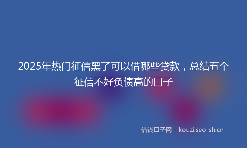 2025年热门征信黑了可以借哪些贷款，总结五个征信不好负债高的口子