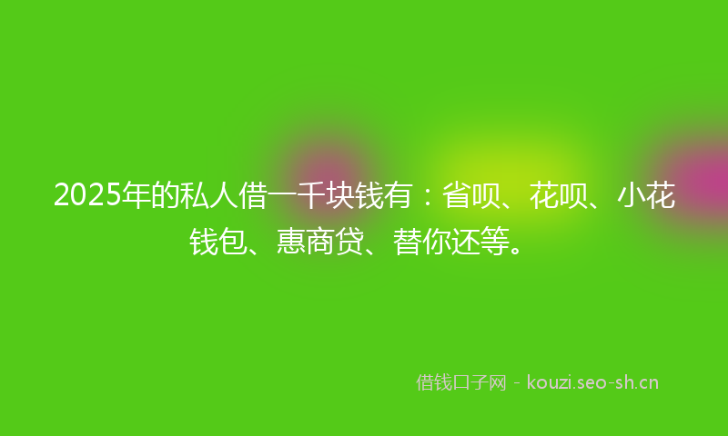 2025年的私人借一千块钱有：省呗、花呗、小花钱包、惠商贷、替你还等。