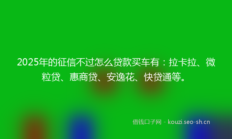2025年的征信不过怎么贷款买车有：拉卡拉、微粒贷、惠商贷、安逸花、快贷通等。