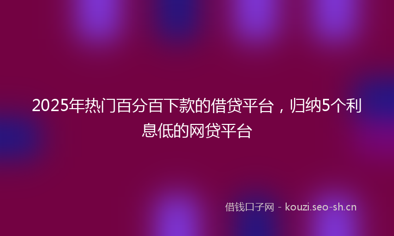 2025年热门百分百下款的借贷平台，归纳5个利息低的网贷平台