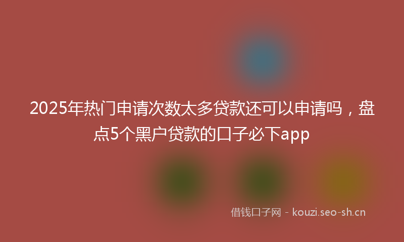 2025年热门申请次数太多贷款还可以申请吗，盘点5个黑户贷款的口子必下app