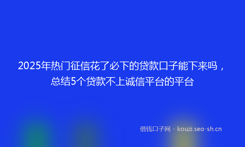 2025年热门征信花了必下的贷款口子能下来吗，总结5个贷款不上诚信平台的平台