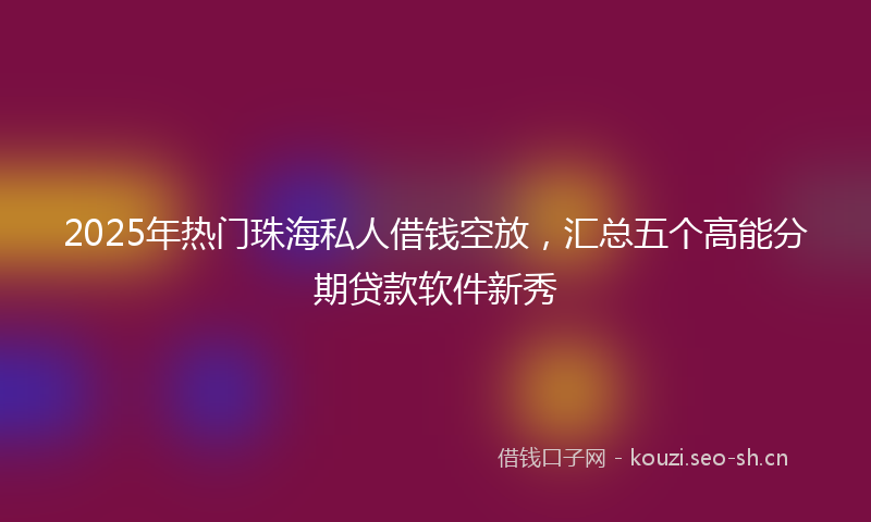 2025年热门珠海私人借钱空放，汇总五个高能分期贷款软件新秀