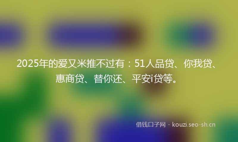 2025年的爱又米推不过有：51人品贷、你我贷、惠商贷、替你还、平安i贷等。