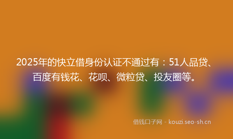 2025年的快立借身份认证不通过有：51人品贷、百度有钱花、花呗、微粒贷、投友圈等。