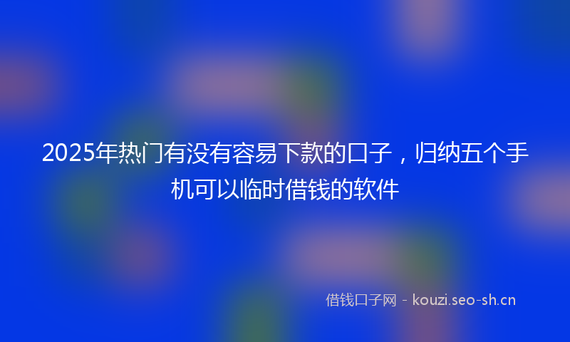 2025年热门有没有容易下款的口子,归纳五个手机可以临时借钱的软件