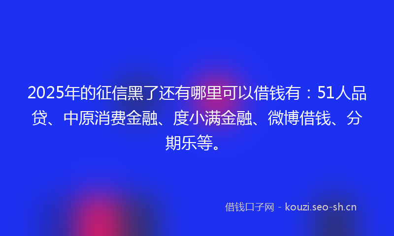 2025年的征信黑了还有哪里可以借钱有：51人品贷、中原消费金融、度小满金融、微博借钱、分期乐等。