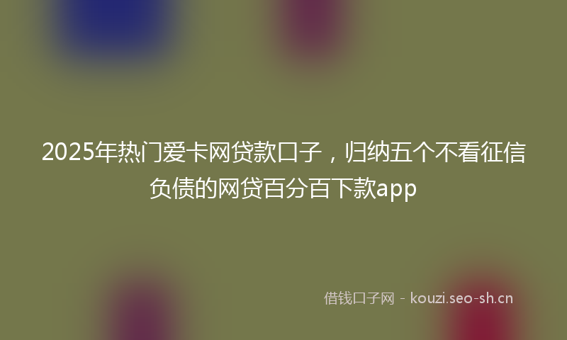 2025年热门爱卡网贷款口子，归纳五个不看征信负债的网贷百分百下款app