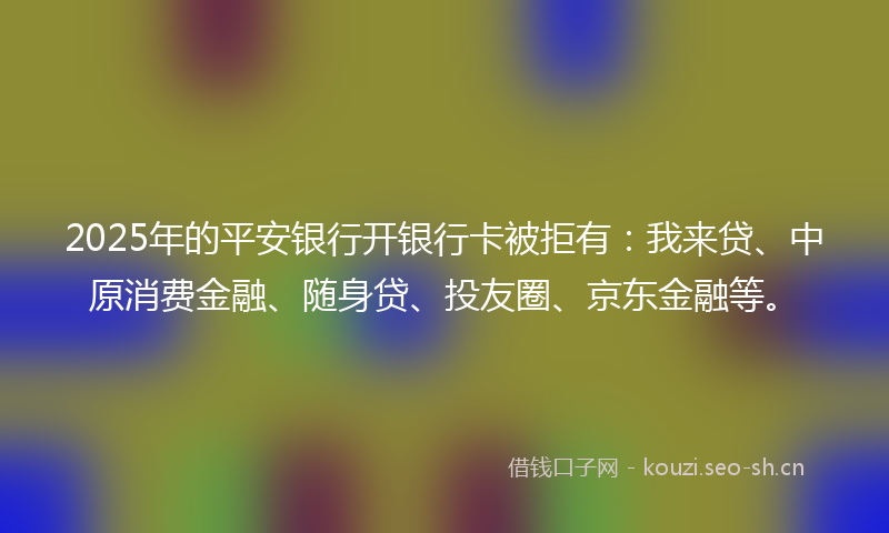 2025年的平安银行开银行卡被拒有：我来贷、中原消费金融、随身贷、投友圈、京东金融等。
