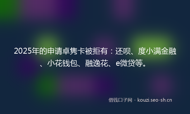 2025年的申请卓隽卡被拒有:还呗、度小满金融、小花钱包、融逸花、e微贷等。
