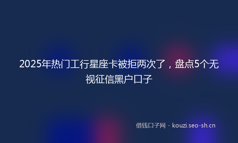 2025年热门工行星座卡被拒两次了，盘点5个无视征信黑户口子