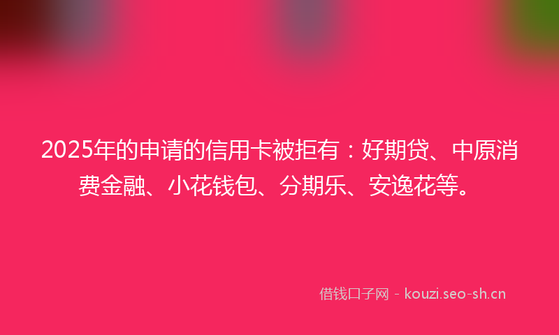 2025年的申请的信用卡被拒有：好期贷、中原消费金融、小花钱包、分期乐、安逸花等。