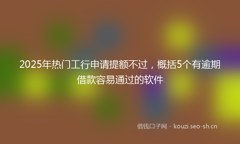 2025年热门工行申请提额不过，概括5个有逾期借款容易通过的软件