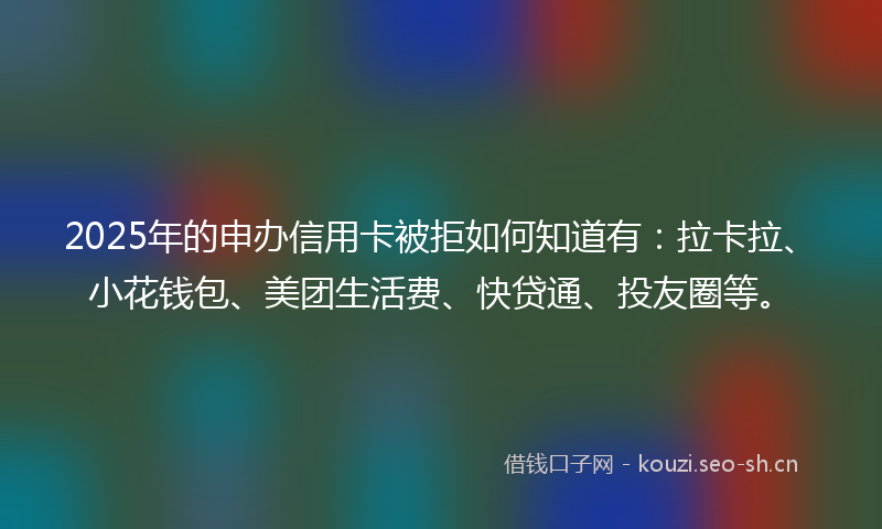 2025年的申办信用卡被拒如何知道有：拉卡拉、小花钱包、美团生活费、快贷通、投友圈等。