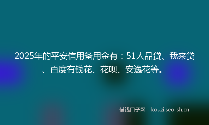2025年的平安信用备用金有：51人品贷、我来贷、百度有钱花、花呗、安逸花等。