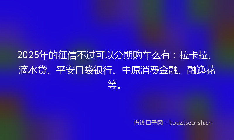 2025年的征信不过可以分期购车么有：拉卡拉、滴水贷、平安口袋银行、中原消费金融、融逸花等。