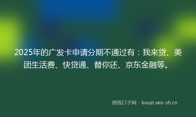 2025年的广发卡申请分期不通过有：我来贷、美团生活费、快贷通、替你还、京东金融等。