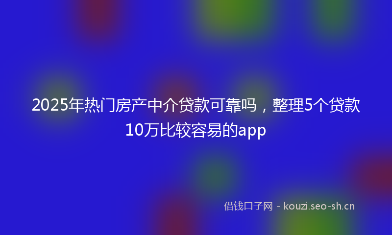 2025年热门房产中介贷款可靠吗，整理5个贷款10万比较容易的app