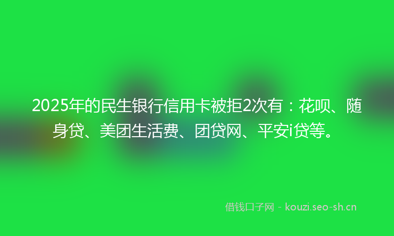 2025年的民生银行信用卡被拒2次有：花呗、随身贷、美团生活费、团贷网、平安i贷等。