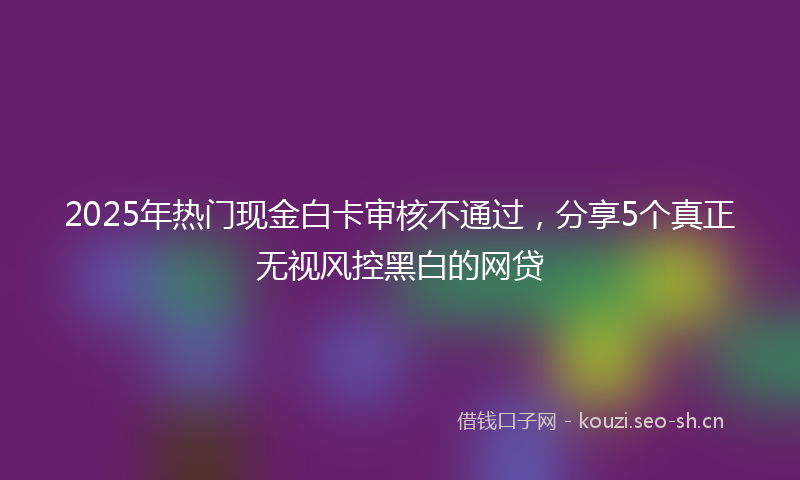 2025年热门现金白卡审核不通过，分享5个真正无视风控黑白的网贷