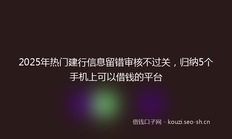 2025年热门建行信息留错审核不过关,归纳5个手机上可以借钱的平台